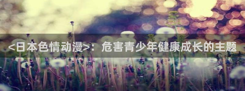 age动漫网：<日本色情动漫>：危害青少年健康成长的主题