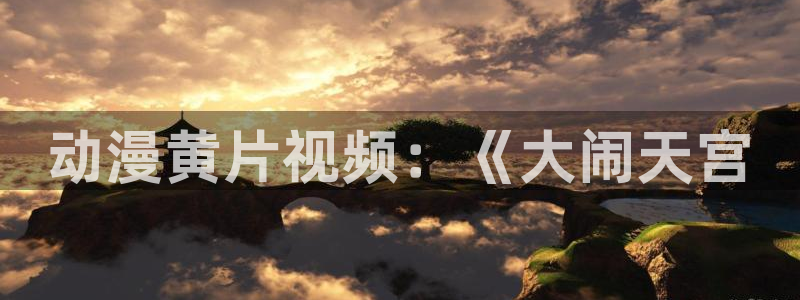 age动漫网官网入口：动漫黄片视频：《大闹天宫