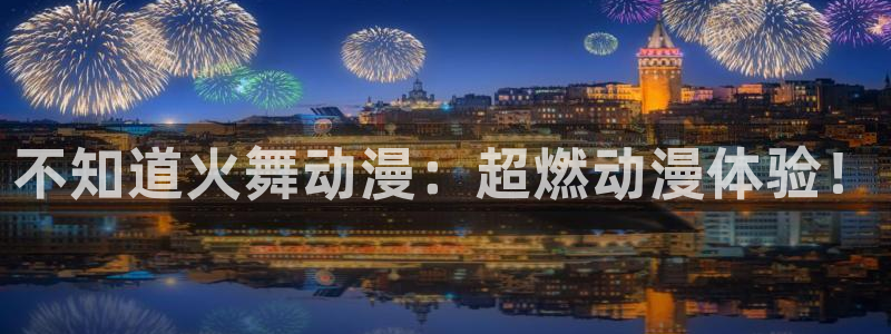 age动漫官网版入口：不知道火舞动漫：超燃动漫体验！