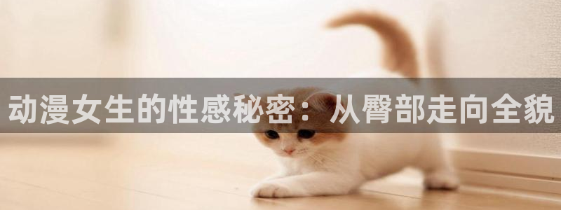 age动漫官网樱花动漫：动漫女生的性感秘密：从臀部走向全貌