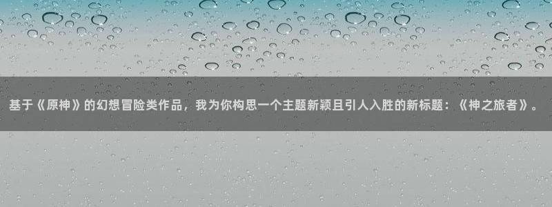 age动漫官网入口老版本：基于《原神》的幻想冒险类作品，我为你构思一个主题新颖且引人入胜的新标题：《神之旅者》。