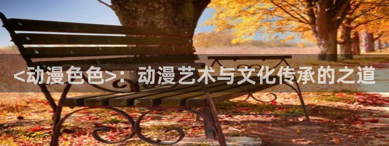 age动漫专注动漫的门户网站：<动漫色色>：动漫艺术与文化传承的之道
