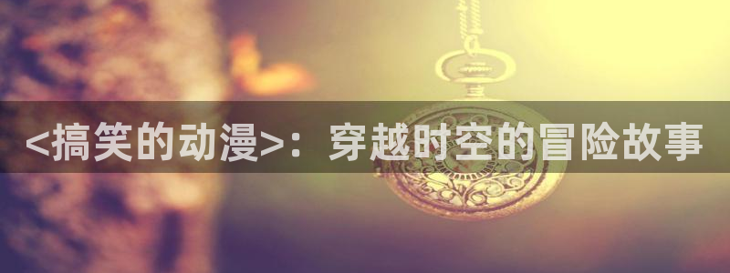 在线动画动漫下载age动漫：<搞笑的动漫>：穿越时空的冒险故事